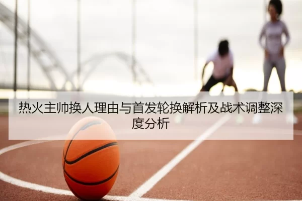 热火主帅换人理由与首发轮换解析及战术调整深度分析